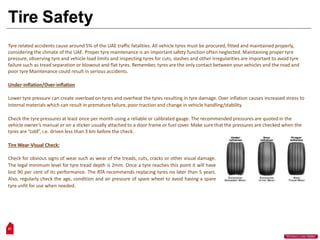 Tire Safety
Tyre related accidents cause around 5% of the UAE traffic fatalities. All vehicle tyres must be procured, fitted and maintained properly,
considering the climate of the UAE. Proper tyre maintenance is an important safety function often neglected. Maintaining proper tyre
pressure, observing tyre and vehicle load limits and inspecting tyres for cuts, slashes and other irregularities are important to avoid tyre
failure such as tread separation or blowout and flat tyres. Remember, tyres are the only contact between your vehicles and the road and
poor tyre Maintenance could result in serious accidents.
Under-inflation/Over-inflation
Lower tyre pressure can create overload on tyres and overheat the tyres resulting in tyre damage. Over inflation causes increased stress to
internal materials which can result in premature failure, poor traction and change in vehicle handling/stability.
Check the tyre pressures at least once per month using a reliable or calibrated gauge. The recommended pressures are quoted in the
vehicle owner’s manual or on a sticker usually attached to a door frame or fuel cover. Make sure that the pressures are checked when the
tyres are “cold”, i.e. driven less than 3 km before the check.
Tire Wear-Visual Check:
Check for obvious signs of wear such as wear of the treads, cuts, cracks or other visual damage.
The legal minimum level for tyre tread depth is 2mm. Once a tyre reaches this point it will have
lost 90 per cent of its performance. The RTA recommends replacing tyres no later than 5 years.
Also, regularly check the age, condition and air pressure of spare wheel to avoid having a spare
tyre unfit for use when needed.
27
“Workers Lives Matter”
 