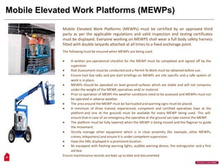 Mobile Elevated Work Platforms (MEWPs)
Mobile Elevated Work Platforms (MEWPs) must be certified by an approved third
party as per the applicable regulations and valid inspection and testing certificates
must be displayed. Everyone working on MEWPS shall wear a full body safety harness
fitted with double lanyards attached at all times to a fixed anchorage point.
The following must be ensured when MEWPs are being used:
 A written pre-operational checklist for the MEWP must be completed and signed off by the
supervisor.
 Risk Assessment must be conducted and a Permit To Work must be obtained before use.
 Ensure tool box talks and pre-start briefings on MEWPs are site specific and a safe system of
work is in place.
 MEWPs should be operated on level ground surfaces which are stable and will not compress
under the weight of the MEWP, operatives and/ or material.
 Prior to operation of MEWP, the weather conditions need to be assessed and MEWPs must not
be operated in adverse weather.
 The area around the MEWP must be barricaded and warning signs must be placed.
 A minimum of three trained, experienced, competent and certified operatives (two at the
platform and one at the ground) must be available for every MEWP being used. This will
ensure that in case of an emergency, the operative at the ground can take control the MEWP.
 The platform must be fully lowered when the MEWP is being moved and the flagman to guide
the movement.
 Strictly manage other equipment which is in close proximity (for example, other MEWPs,
cranes, teleporters) and ensure it is under competent supervision.
 Have the SWL displayed In a prominent location.
 Be equipped with flashing warning lights, audible warning device, fire extinguisher and a first
aid box.
Ensure maintenance records are kept up to date and documented
29
“Workers Lives Matter”
 