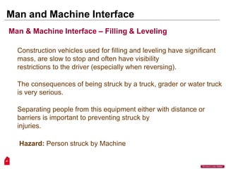 Man and Machine Interface
47
“Workers Lives Matter”
Man & Machine Interface – Filling & Leveling
Construction vehicles used for filling and leveling have significant
mass, are slow to stop and often have visibility
restrictions to the driver (especially when reversing).
The consequences of being struck by a truck, grader or water truck
is very serious.
Separating people from this equipment either with distance or
barriers is important to preventing struck by
injuries.
Hazard: Person struck by Machine
 