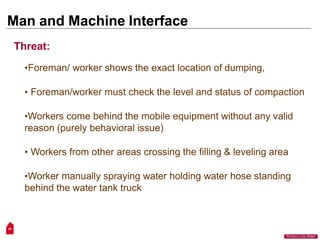 Man and Machine Interface
48
“Workers Lives Matter”
Threat:
•Foreman/ worker shows the exact location of dumping,
• Foreman/worker must check the level and status of compaction
•Workers come behind the mobile equipment without any valid
reason (purely behavioral issue)
• Workers from other areas crossing the filling & leveling area
•Worker manually spraying water holding water hose standing
behind the water tank truck
 