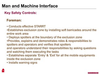 Man and Machine Interface
49
“Workers Lives Matter”
Key Safety Controls:
Foreman:
• Conducts effective STARRT
•Establishes exclusion zone by installing soft barricades around the
entire work area
• Deploys spotters at the boundary of the exclusion zone
•Provides, explains and demonstrates roles & responsibilities to
spotters and operators and verifies that spotters
and operators understand their responsibilities by asking questions
and watching them executing the tasks
• Establishes separate ‘Entry’ & ‘Exit’ for all the mobile equipments
inside the exclusion zone
• Installs warning signs
 