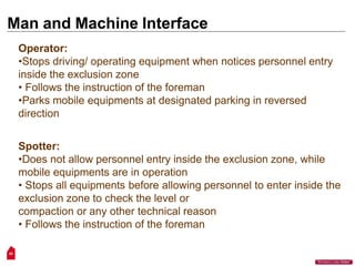 Man and Machine Interface
50
“Workers Lives Matter”
Operator:
•Stops driving/ operating equipment when notices personnel entry
inside the exclusion zone
• Follows the instruction of the foreman
•Parks mobile equipments at designated parking in reversed
direction
Spotter:
•Does not allow personnel entry inside the exclusion zone, while
mobile equipments are in operation
• Stops all equipments before allowing personnel to enter inside the
exclusion zone to check the level or
compaction or any other technical reason
• Follows the instruction of the foreman
 