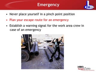 Emergency
• Never place yourself in a pinch point position
• Plan your escape route for an emergency
• Establish a warning signal for the work area crew in
case of an emergency
 