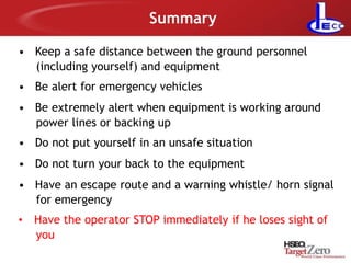 Summary
• Keep a safe distance between the ground personnel
(including yourself) and equipment
• Be alert for emergency vehicles
• Be extremely alert when equipment is working around
power lines or backing up
• Do not put yourself in an unsafe situation
• Do not turn your back to the equipment
• Have an escape route and a warning whistle/ horn signal
for emergency
• Have the operator STOP immediately if he loses sight of
you
 