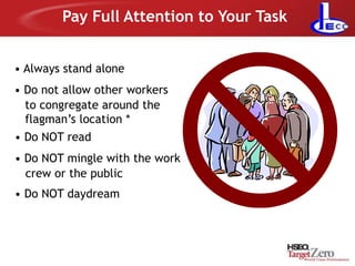 Pay Full Attention to Your Task
• Always stand alone
• Do not allow other workers
to congregate around the
flagman’s location *
• Do NOT read
• Do NOT mingle with the work
crew or the public
• Do NOT daydream
 