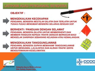 OBJEKTIF :
MENGEKALKAN KECEKAPAN
PENGAWAL BENDERA MESTILAH DILATIH DAN TERLATIH UNTUK
TUGAS-TUGAS MENGIBAR BENDERA SELARAS DENGAN SOP.
BERHENTI / PANDUAN DENGAN SELAMAT
PENGAWAL BENDERA DILATIH UNTUK MEMBERHENTI DAN
MEMBERI PANDUAN KEPADA TRAFIK DENGAN BERKESAN BAGI
MENGELAK DARIPADA SEBARANG KEJADIAN ATAU KEMALANGAN.
MENGEKALKAN TANGGUNGJAWAB
PENGAWAL BENDERA SUPAYA MEMAHAMI TANGGUNGJAWAB
UNTUK MENGAWAL LALULINTAS DAN ALIRAN TRAFIK SERTA
MENGUTAMAKAN KESELAMATAN.
Natasha Azura Binti Lahman
Site Safety Supervisor
HRA TEGUH SDN BHD
 