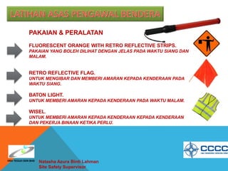 PAKAIAN & PERALATAN
FLUORESCENT ORANGE WITH RETRO REFLECTIVE STRIPS.
PAKAIAN YANG BOLEH DILIHAT DENGAN JELAS PADA WAKTU SIANG DAN
MALAM.
RETRO REFLECTIVE FLAG.
UNTUK MENGIBAR DAN MEMBERI AMARAN KEPADA KENDERAAN PADA
WAKTU SIANG.
BATON LIGHT.
UNTUK MEMBERI AMARAN KEPADA KENDERAAN PADA WAKTU MALAM.
WISEL.
UNTUK MEMBERI AMARAN KEPADA KENDERAAN KEPADA KENDERAAN
DAN PEKERJA BINAAN KETIKA PERLU.
Natasha Azura Binti Lahman
Site Safety Supervisor
HRA TEGUH SDN BHD
 