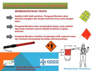 Natasha Azura Binti Lahman
Site Safety Supervisor Menghentikan Kenderaan
MEMBERHENTIKAN TRAFIK
Apabila trafik telah perlahan, Pengawal Bendera akan
berhenti mengibar dan tangan berhenti lurus sama dengan
bahu.
Pengawal Bendera akan mengangkat tangan yang sebelah
lagi untuk memberi isyarat kepada kenderaan supaya
berhenti.
Pengawal Bendera mestilah menghadap trafik sepenuh masa
dan sentiasa berwaspada terhadap sebarang bahaya.
HRA TEGUH SDN BHD
 