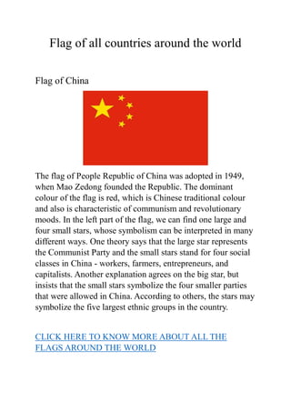 Flag of all countries around the world
Flag of China
The flag of People Republic of China was adopted in 1949,
when Mao Zedong founded the Republic. The dominant
colour of the flag is red, which is Chinese traditional colour
and also is characteristic of communism and revolutionary
moods. In the left part of the flag, we can find one large and
four small stars, whose symbolism can be interpreted in many
different ways. One theory says that the large star represents
the Communist Party and the small stars stand for four social
classes in China - workers, farmers, entrepreneurs, and
capitalists. Another explanation agrees on the big star, but
insists that the small stars symbolize the four smaller parties
that were allowed in China. According to others, the stars may
symbolize the five largest ethnic groups in the country.
CLICK HERE TO KNOW MORE ABOUT ALL THE
FLAGS AROUND THE WORLD
 
