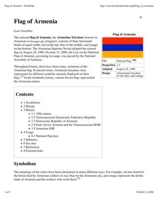 Flag of Armenia - VentiWiki                                                     http://venti.local/trunk/index.php/Flag_of_Armenia




         Flag of Armenia
         From VentiWiki
                                                                                           Flag of Armenia
         The national ﬂag of Armenia, the Armenian Tricolour (known in
         Armenian as եռագույն, erraguyn), consists of three horizontal
         bands of equal width, red on the top, blue in the middle, and orange
         on the bottom. The Armenian Supreme Soviet adopted the current
         ﬂag on August 24, 1990. On June 15, 2006, the Law on the National
         Flag of Armenia, governing its usage, was passed by the National
         Assembly of Armenia.                                                    Use        National ﬂag.
                                                                                 Proportion 1:2
         Throughout history, there have been many variations of the
         Armenian ﬂag. In ancient times, Armenian dynasties were                 Adopted    August 24, 1990
         represented by different symbolic animals displayed on their            Design     A horizontal tricolour
                                                                                            of red, blue, and orange
         ﬂags.[1] In the twentieth century, various Soviet ﬂags represented
         the Armenian nation.



          Contents
                 1 Symbolism
                 2 Design
                 3 History
                       3.1 19th century
                       3.2 Transcaucasian Democratic Federative Republic
                       3.3 Democratic Republic of Armenia
                       3.4 Early Soviet Armenia and the Transcaucasian SFSR
                       3.5 Armenian SSR
                 4 Usage
                       4.1 National ﬂag days
                 5 Inﬂuence
                 6 See also
                 7 References
                 8 External links



         Symbolism
         The meanings of the colors have been interpreted in many different ways. For example, red has stood for
         the blood shed by Armenian soldiers in war, blue for the Armenian sky, and orange represents the fertile
         lands of Armenia and the workers who work them.[2]



1 of 7                                                                                                           3/26/08 2:14 PM
 