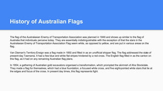 History of Australian Flags
The flag of the Australasian Enemy of Transportation Association was planned in 1849 and shows up similar to the flag of
Australia that individuals perceive today. They are essentially indistinguishable with the exception of that the stars in the
Australasian Enemy of Transportation Association Flag seem white, as opposed to yellow, and are put in various areas on the
flag.
Van Dieman's Territory Ensign was a flag made in 1850 and filled in as an unofficial shipper flag. The flag addressed the state of
present-day Tasmania. It had a few blue and white flat stripes hindered by a red cross. The English flag filled in as the canton on
this flag, as it had on any remaining Australian flag plans.
In 1854, a gathering of Australian gold excavators organised a transformation, which prompted the skirmish of Aha Stockdale.
They made a flag for themselves, which had a blue foundation, a focused white cross, and five eight-pointed white stars that lie at
the edges and focus of the cross. In present day times, this flag represents fight.
 