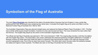 Symbolism of the Flag of Australia
The main Flag of Australia was intended for the state of Australia before it became free from England. It was a white flag
partitioned by a red, off-focused cross containing four white stars. It included the English flag as its canton and filled in as the
National Frontier Flag of Australia from 1823 to 1831.
The Australian Organization Flag was planned straight away and replaced the National Pilgrim Flag of Australia in 1831. This flag
had a similar white square shape foundation, however its cross was focused and blue. The cross contained five stars rather than
the first four. The English flag stayed as the canton of the Australian Organization Flag.
The official and last flag of Australia was planned in 1901 and embraced in 1908. The ongoing flag includes a dull blue foundation
with the English flag canton. The Association Jack canton addresses the historical backdrop of English settlement in Australia. It
likewise contains six white stars that create the state of a heavenly body that should be visible in the night sky because ofthe
country's geographic area. Five of the six stars have seven focuses. The white stars' seven focuses mean the solidarity between
the states and regions inside Australia. The littlest star seen on the flag of Australia has five focuses.
 
