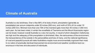 Climate of Australia
Australia is a dry landmass. Over a few 66% of its body of land, precipitation (generally as
precipitation) per annum midpoints under 20 inches (500 mm), and north of 33% of it is under 10
inches (250 mm). Minimal more than one-10th of the mainland gets more than 40 inches (1,000 mm)
each year. As has been noted, in winter the snowfields of Tasmania and the Mount Kosciuszko region
can be broad, however overall Australia is a very hot country, in result of which dissipation misfortunes
are high and the adequacy of the precipitation is diminished. Also, the seriousness of the environment,
the transcendence of the outside in the personalities and lives of many, and the national significance
of rural and peaceful pursuits all make Australians maybe more environmentally cognizant than most.
In no nation of practically identical improvement do environment and weather conditions loom so
enormous in the lives and discussion of individuals.
 