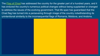 The Flag of Chad has addressed the country for the greater part of a hundred years, and it
has endured the country's numerous political changes without being supplanted or changed
to address the issues of the evolving government. That life span has guaranteed that the
Chad flag has turned into a persevering through image of the country notwithstanding its
unintentional similarity to the inconsequential flags of Romania, Moldova, and Andorra.
 
