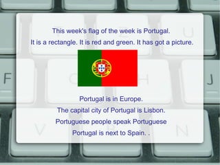 This week's flag of the week is Portugal.
It is a rectangle. It is red and green. It has got a picture.




                  Portugal is in Europe.
         The capital city of Portugal is Lisbon.
         Portuguese people speak Portuguese
               Portugal is next to Spain. .
 