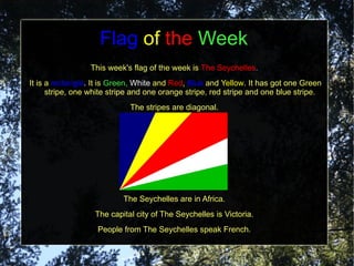 Flag of the Week
                 This week's flag of the week is The Seychelles.
It is a rectangle. It is Green, White and Red, Blue and Yellow. It has got one Green
      stripe, one white stripe and one orange stripe, red stripe and one blue stripe.
                             The stripes are diagonal.




                           The Seychelles are in Africa.
                   The capital city of The Seychelles is Victoria.
                   People from The Seychelles speak French.
 
