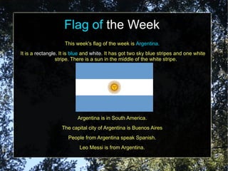 Flag of the Week
                    This week's flag of the week is Argentina.
It is a rectangle. It is blue and white. It has got two sky blue stripes and one white
                 stripe. There is a sun in the middle of the white stripe.




                          Argentina is in South America.
                   The capital city of Argentina is Buenos Aires
                      People from Argentina speak Spanish.
                           Leo Messi is from Argentina.
 