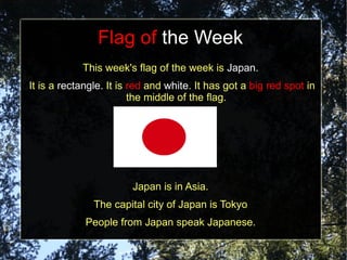 Flag of the Week
            This week's flag of the week is Japan.
It is a rectangle. It is red and white. It has got a big red spot in
                         the middle of the flag.




                        Japan is in Asia.
               The capital city of Japan is Tokyo
             People from Japan speak Japanese.
 