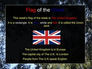 Flag of the Week
    This week's flag of the week is The United Kingdom.
It is a rectangle. It is blue, white and red. It is called the Union
                                 Jack.




               The United Kingdom is in Europe
            The capital city of The U.K. Is London
             People from The U.K speak English.
 
