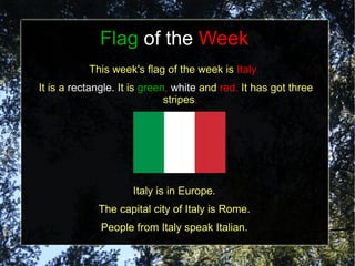 Flag of the Week
           This week's flag of the week is Italy.
It is a rectangle. It is green, white and red. It has got three
                              stripes.




                     Italy is in Europe.
             The capital city of Italy is Rome.
              People from Italy speak Italian.
 