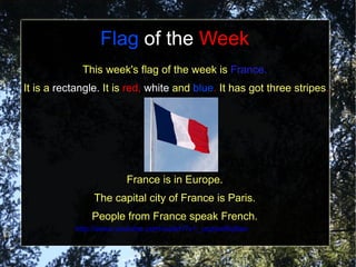 Flag of the Week
             This week's flag of the week is France.
It is a rectangle. It is red, white and blue. It has got three stripes.




                       France is in Europe.
                The capital city of France is Paris.
               People from France speak French.
           http://www.youtube.com/watch?v=_oqzswNq6ao
 