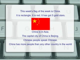 This week's flag of the week is China.
      It is rectangle. It is red. It has got 5 gold stars.




                      China is in Asia.
            The capital city of China is Beijing.
             Chinese people speak Chinese.
China has more people than any other country in the world
 
