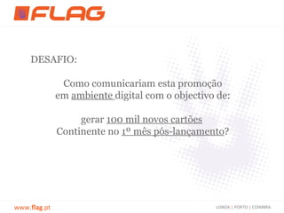 DESAFIO:

               Como comunicariam esta promoção
              em ambiente digital com o objectivo de:

                   gerar 100 mil novos cartões
              Continente no 1º mês pós-lançamento?




www.flag.pt                                      LISBOA | PORTO | COIMBRA
 
