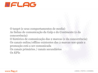 O target (e seus comportamentos de media)
    As linhas de comunicação da Galp e do Continente (e da
    concorrência)
    O histórico de comunicação das 2 marcas (e da concorrência)
    Os canais online/offline existentes das 2 marcas nos quais a
    promoção está a ser comunicada
    Os canais primários / canais secundários
    Os KPIs




www.flag.pt                                           LISBOA | PORTO | COIMBRA
 