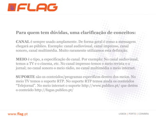 Para quem tem dúvidas, uma clarificação de conceitos:

    CANAL é sempre usado amplamente. De forma geral é como a mensagem
    chegará ao público. Exemplo: canal audiovisual, canal impresso, canal
    sonoro, canal multimédia. Muito raramente utilizamos esta definição.

    MEIO é o tipo, a especificação do canal. Por exemplo: No canal audiovisual,
    temos a TV e o cinema, etc. No canal impresso temos o meio revista e o
    jornal; no canal sonoro o meio rádio, no canal multimédia o meio internet.

    SUPORTE são os conteúdos/programas específicos dentro dos meios. No
    meio TV temos o suporte RTP. No suporte RTP temos ainda os conteúdos
    “Telejornal”. No meio internet o suporte http://www.publico.pt/ que detém
    o conteúdo http://fugas.publico.pt/




www.flag.pt                                                       LISBOA | PORTO | COIMBRA
 