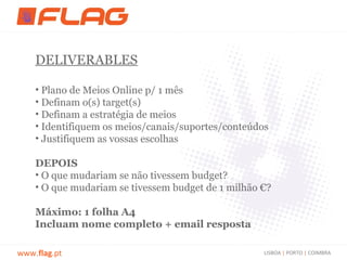 DELIVERABLES

    • Plano de Meios Online p/ 1 mês
    • Definam o(s) target(s)
    • Definam a estratégia de meios
    • Identifiquem os meios/canais/suportes/conteúdos
    • Justifiquem as vossas escolhas

    DEPOIS
    • O que mudariam se não tivessem budget?
    • O que mudariam se tivessem budget de 1 milhão €?

    Máximo: 1 folha A4
    Incluam nome completo + email resposta

www.flag.pt                                         LISBOA | PORTO | COIMBRA
 