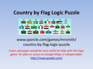 Country by Flag Logic Puzzle
www.sporcle.com/games/mrsmith/
country-by-flag-logic-puzzle
A pen and paper would be very useful to help with this logic
game. An atlas or access to Google Maps is indispensable.
http://maps.google.com/
 