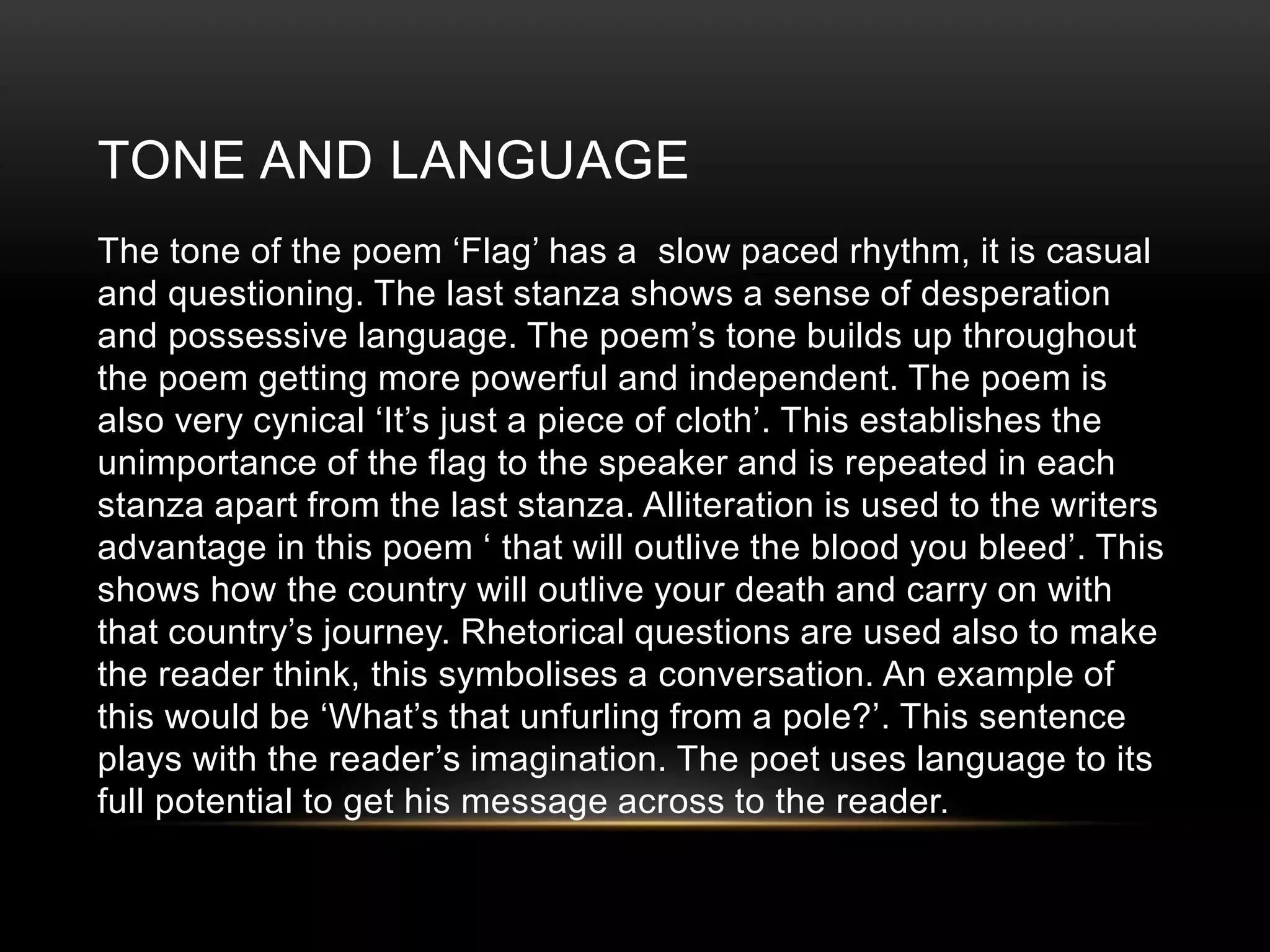 TONE AND LANGUAGE 
The tone of the poem ‘Flag’ has a slow paced rhythm, it is casual 
and questioning. The last stanza shows a sense of desperation 
and possessive language. The poem’s tone builds up throughout 
the poem getting more powerful and independent. The poem is 
also very cynical ‘It’s just a piece of cloth’. This establishes the 
unimportance of the flag to the speaker and is repeated in each 
stanza apart from the last stanza. Alliteration is used to the writers 
advantage in this poem ‘ that will outlive the blood you bleed’. This 
shows how the country will outlive your death and carry on with 
that country’s journey. Rhetorical questions are used also to make 
the reader think, this symbolises a conversation. An example of 
this would be ‘What’s that unfurling from a pole?’. This sentence 
plays with the reader’s imagination. The poet uses language to its 
full potential to get his message across to the reader. 
 