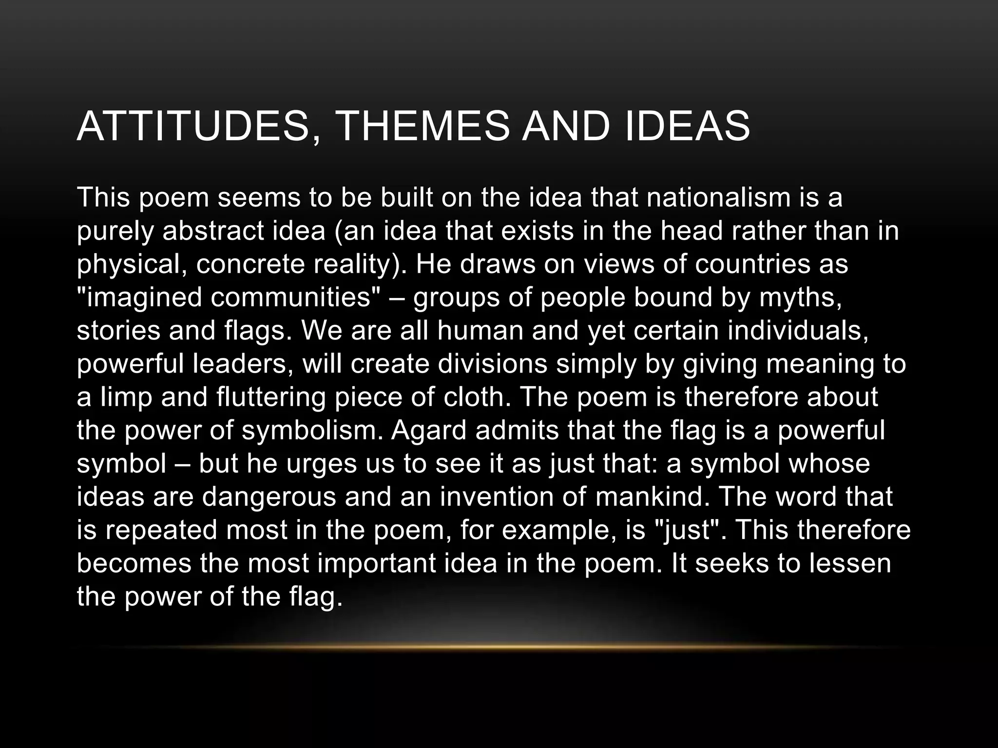 ATTITUDES, THEMES AND IDEAS 
This poem seems to be built on the idea that nationalism is a 
purely abstract idea (an idea that exists in the head rather than in 
physical, concrete reality). He draws on views of countries as 
"imagined communities" – groups of people bound by myths, 
stories and flags. We are all human and yet certain individuals, 
powerful leaders, will create divisions simply by giving meaning to 
a limp and fluttering piece of cloth. The poem is therefore about 
the power of symbolism. Agard admits that the flag is a powerful 
symbol – but he urges us to see it as just that: a symbol whose 
ideas are dangerous and an invention of mankind. The word that 
is repeated most in the poem, for example, is "just". This therefore 
becomes the most important idea in the poem. It seeks to lessen 
the power of the flag. 
 