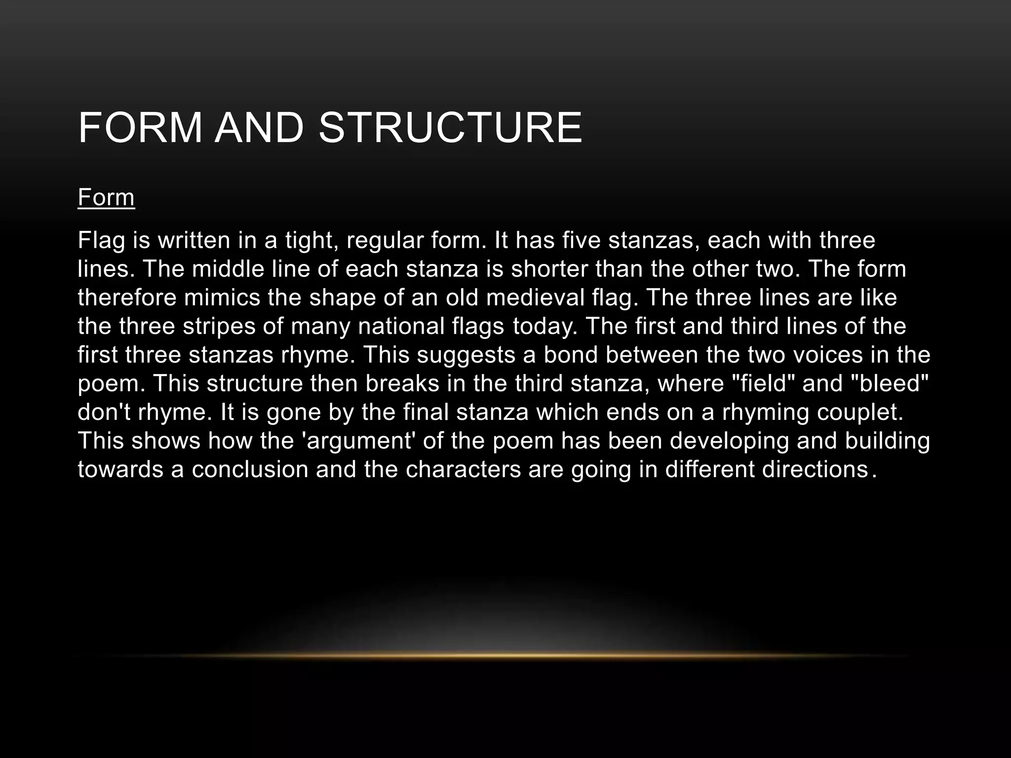 FORM AND STRUCTURE 
Form 
Flag is written in a tight, regular form. It has five stanzas, each with three 
lines. The middle line of each stanza is shorter than the other two. The form 
therefore mimics the shape of an old medieval flag. The three lines are like 
the three stripes of many national flags today. The first and third lines of the 
first three stanzas rhyme. This suggests a bond between the two voices in the 
poem. This structure then breaks in the third stanza, where "field" and "bleed" 
don't rhyme. It is gone by the final stanza which ends on a rhyming couplet. 
This shows how the 'argument' of the poem has been developing and building 
towards a conclusion and the characters are going in different directions. 
 