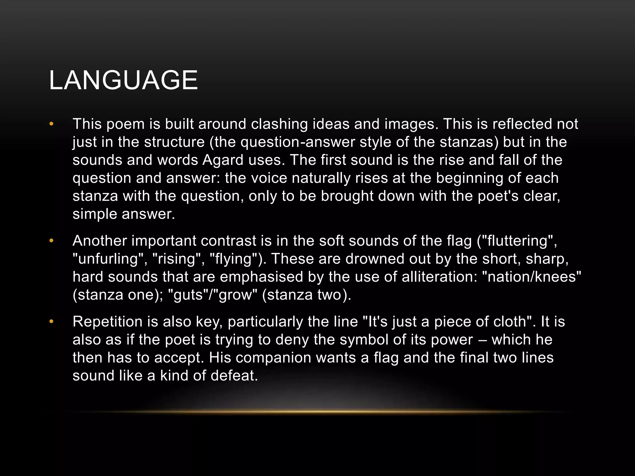 LANGUAGE 
• This poem is built around clashing ideas and images. This is reflected not 
just in the structure (the question-answer style of the stanzas) but in the 
sounds and words Agard uses. The first sound is the rise and fall of the 
question and answer: the voice naturally rises at the beginning of each 
stanza with the question, only to be brought down with the poet's clear, 
simple answer. 
• Another important contrast is in the soft sounds of the flag ("fluttering", 
"unfurling", "rising", "flying"). These are drowned out by the short, sharp, 
hard sounds that are emphasised by the use of alliteration: "nation/knees" 
(stanza one); "guts"/"grow" (stanza two). 
• Repetition is also key, particularly the line "It's just a piece of cloth". It is 
also as if the poet is trying to deny the symbol of its power – which he 
then has to accept. His companion wants a flag and the final two lines 
sound like a kind of defeat. 
 