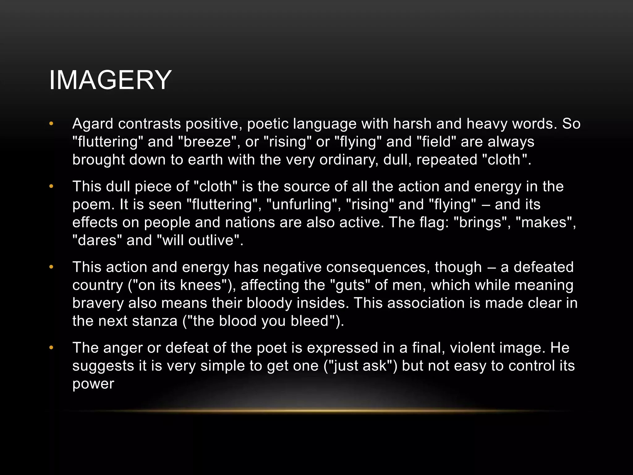 IMAGERY 
• Agard contrasts positive, poetic language with harsh and heavy words. So 
"fluttering" and "breeze", or "rising" or "flying" and "field" are always 
brought down to earth with the very ordinary, dull, repeated "cloth". 
• This dull piece of "cloth" is the source of all the action and energy in the 
poem. It is seen "fluttering", "unfurling", "rising" and "flying" – and its 
effects on people and nations are also active. The flag: "brings", "makes", 
"dares" and "will outlive". 
• This action and energy has negative consequences, though – a defeated 
country ("on its knees"), affecting the "guts" of men, which while meaning 
bravery also means their bloody insides. This association is made clear in 
the next stanza ("the blood you bleed"). 
• The anger or defeat of the poet is expressed in a final, violent image. He 
suggests it is very simple to get one ("just ask") but not easy to control its 
power 
