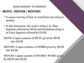  MOVS / MOVSB / MOVSW:
 It causes moving of byte or word from one string to
another.
 In this instruction, the source string is in Data
Segment referred by DS:SI and destination string is
in Extra Segment referred by ES:DI.
MOVS :Copies contents of BYTE given by DS:SI
into ES:DI
MOVSW :Copies contents of WORD given by DS:SI
into ES:DI
MOVSD :Copies content of DOUBLE WORD given
by DS:SI into ES:DI
MOVE MEMORY TO MEMORY
 