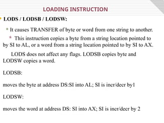  LODS / LODSB / LODSW:
 It causes TRANSFER of byte or word from one string to another.
LOADING INSTRUCTION
* This instruction copies a byte from a string location pointed to
by SI to AL, or a word from a string location pointed to by SI to AX.
LODS does not affect any flags. LODSB copies byte and
LODSW copies a word.
LODSB:
moves the byte at address DS:SI into AL; SI is incr/decr by1
LODSW:
moves the word at address DS: SI into AX; SI is incr/decr by 2
 