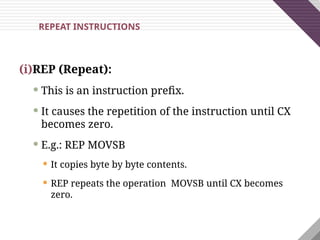 (i)REP (Repeat):
 This is an instruction prefix.
 It causes the repetition of the instruction until CX
becomes zero.
 E.g.: REP MOVSB
 It copies byte by byte contents.
 REP repeats the operation MOVSB until CX becomes
zero.
REPEAT INSTRUCTIONS
 