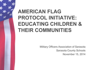 AMERICAN FLAG 
PROTOCOL INITIATIVE: 
EDUCATING CHILDREN & 
THEIR COMMUNITIES 
Military Officers Association of Sarasota 
Sarasota County Schools 
November 15, 2014 
 