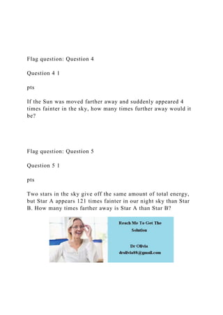 Flag question: Question 4
Question 4 1
pts
If the Sun was moved farther away and suddenly appeared 4
times fainter in the sky, how many times further away would it
be?
Flag question: Question 5
Question 5 1
pts
Two stars in the sky give off the same amount of total energy,
but Star A appears 121 times fainter in our night sky than Star
B. How many times farther away is Star A than Star B?
 