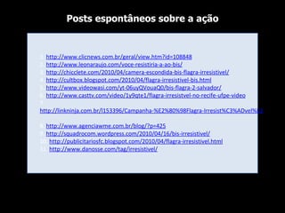 1.  http://www.clicnews.com.br/geral/view.htm?id=108848 2.  http://www.leonaraujo.com/voce-resistiria-a-ao-bis/ 3.  http://chicclete.com/2010/04/camera-escondida-bis-flagra-irresistivel/ 4.  http://cultbox.blogspot.com/2010/04/flagra-irresistivel-bis.html 5.  http://www.videowasi.com/yt-06uyQVouaQ0/bis-flagra-2-salvador/ 6.  http://www.casttv.com/video/1y9qte1/flagra-irresistvel-no-recife-ufpe-video 7.  http://linkninja.com.br/l153396/Campanha-%E2%80%98Flagra-Irresist%C3%ADvel%E2%80%99-de-Bis-surpreende-consumidores-nordestinos 8.  http://www.agenciawme.com.br/blog/?p=425 9.  http://squadrocom.wordpress.com/2010/04/16/bis-irresistivel/ 10.  http://publicitariosfc.blogspot.com/2010/04/flagra-irresistivel.html 11.  http://www.danosse.com/tag/irresistivel/ Posts espontâneos sobre a ação 