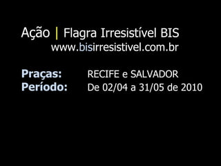 Ação  |   Flagra Irresistível BIS www. bis irresistivel.com.br Praças:  RECIFE e SALVADOR Período:  De 02/04 a 31/05 de 2010  