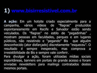 1)  www.bisirresistivel.com.br A ação:  Em um hotsite criado especialmente para a campanha, vários vídeos de “flagras” produzidos espontaneamente em Recife e Salvador estão sendo veiculados. Os “flagras” no estilo de “pegadinhas” , mostram pessoas em faculdades, parques e em lugares públicos, não resistindo e “pegando” Bis  que alguém desconhecido (ator disfarçado) discretamente “esqueceu”. O resultado é sempre inesperado, mas comprova a irresistibilidade de Bis e sempre vale conferir.  Para divulgar a ação, foram utilizadas mídias sociais espontâneas, banners em portais de grande acesso e foram enviadas newsletters para mailings contratados destes mesmos portais. 