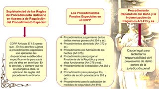 Supletoriedad de las Reglas
del Procedimiento Ordinario
en Ausencia de Regulación
del Procedimiento Especial
Los Procedimientos
Penales Especiales en
el COPP
COPP Artículo 371:Expresa
que…En los asuntos sujetos
a procedimientos especiales
son aplicables las
disposiciones establecidas
específicamente para cada
uno de ellos en este libro. En
lo previsto, y siempre que no
se opongan a ellas, se
aplicaran las reglas del
procedimiento ordinario.
Cauce legal para
reclamar la
responsabilidad civil
proveniente de delito
dentro de la
jurisdicción penal
Procedimiento
Reparación del Daño y la
Indemnización de
Perjuicios Art 413 y ss
 Procedimientos juzgamiento de los
delitos menos graves (Art 354 y ss).
 Procedimientos abreviado (Art 372 y
ss).
 Procedimiento por Admisión de los
hechos (Art 375).
 Procedimiento para juzgar al
Presidente de la República y otros
altos funcionarios (Art 376 y ss).
 Procedimiento de extradición (Art 382 y
ss)
 Procedimiento para perseguir los
delitos de acción privada (arts 391 y
ss)
 Procedimiento para la aplicación de
medidas de seguridad (Art 410)
 