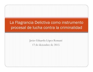 Javier Eduardo López Romaní
17 de diciembre de 2015
La Flagrancia Delictiva como instrumento
procesal de lucha contra la criminalidad
 
