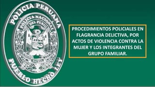 PROCEDIMIENTOS POLICIALES EN
FLAGRANCIA DELICTIVA, POR
ACTOS DE VIOLENCIA CONTRA LA
MUJER Y LOS INTEGRANTES DEL
GRUPO FAMILIAR.
 