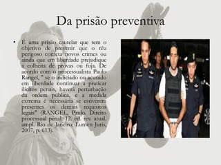 Da prisão preventiva
• É uma prisão cautelar que tem o
  objetivo de prevenir que o réu
  perigoso cometa novos crimes ou
  ainda que em liberdade prejudique
  a colheita de provas ou fuja. De
  acordo com o processualista Paulo
  Rangel, " se o indiciado ou acusado
  em liberdade continuar a praticar
  ilícitos penais, haverá perturbação
  da ordem pública, e a medida
  extrema é necessária se estiverem
  presentes os demais requisitos
  legais" (RANGEL, Paulo. Direito
  processual penal. 12. ed. rev. atual.
  ampl. Rio de Janeiro: Lumen Juris,
  2007, p. 613).
 