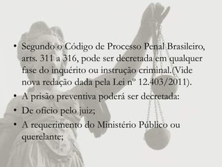 • Segundo o Código de Processo Penal Brasileiro,
  arts. 311 a 316, pode ser decretada em qualquer
  fase do inquérito ou instrução criminal.(Vide
  nova redação dada pela Lei nº 12.403/2011).
• A prisão preventiva poderá ser decretada:
• De ofício pelo juiz;
• A requerimento do Ministério Público ou
  querelante;
 