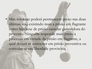 • Mas somente poderá permanecer preso nas duas
  últimas, não existindo mais a prisão em flagrante
  como hipótese de prisão cautelar garantidora do
  processo. Ninguém responde mais preso a
  processo em virtude da prisão em flagrante, a
  qual deverá se converter em prisão preventiva ou
  convolar-se em liberdade provisória.
 